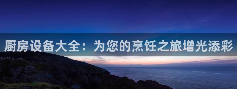 尊龙凯时导航菜单首页：厨房设备大全：为您的烹饪之旅增光添彩