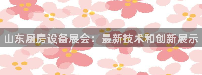 KB88凯时官网登录：山东厨房设备展会：最新技术和创新展示
