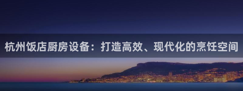 尊龙凯时企业文化：杭州饭店厨房设备：打造高效、现代化的烹饪空