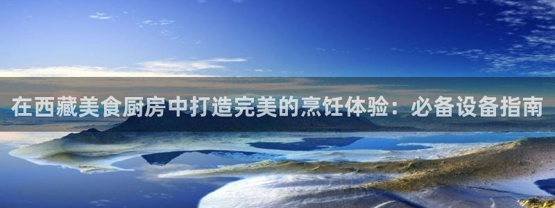 凯时国际app首页登录：在西藏美食厨房中打造完美的烹饪体验：